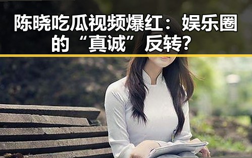 陈晓吃瓜视频爆红：娱乐圈的“真诚”反转？