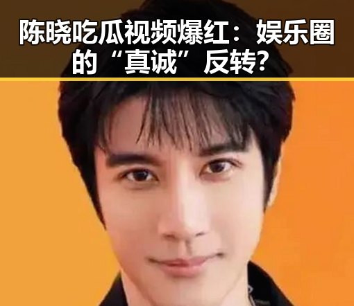 陈晓吃瓜视频爆红:娱乐圈的“真诚”反转?